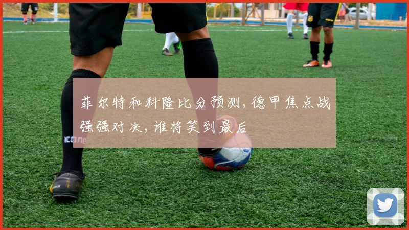 菲尔特和科隆比分预测,德甲焦点战强强对决,谁将笑到最后